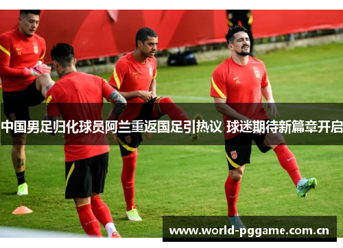 中国男足归化球员阿兰重返国足引热议 球迷期待新篇章开启